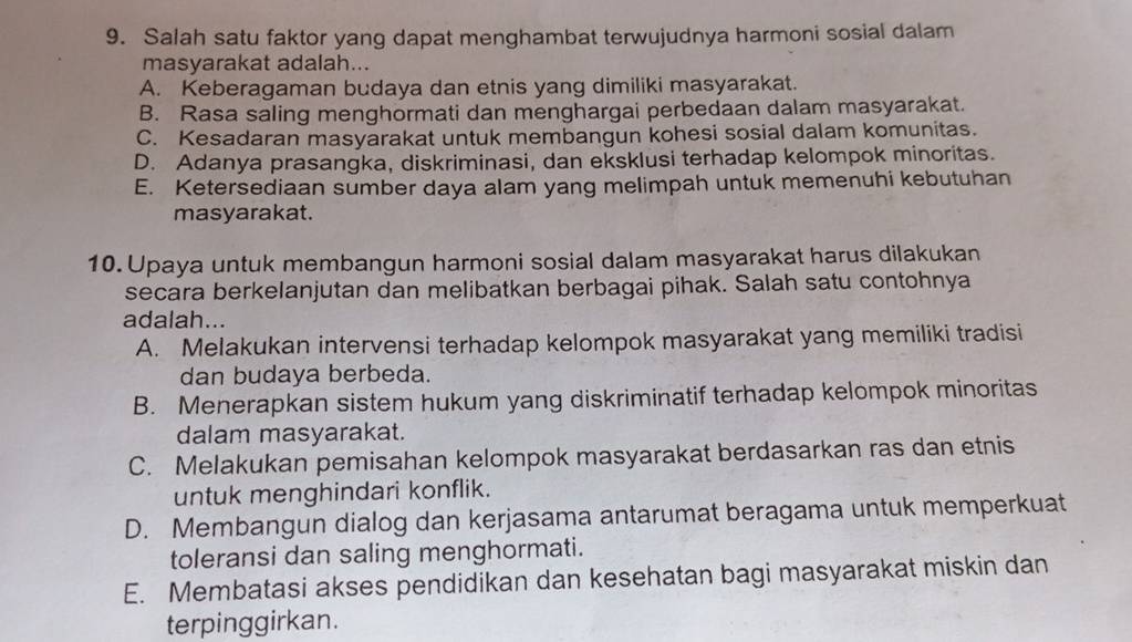 Salah satu faktor yang dapat menghambat terwujudnya harmoni sosial dalam
masyarakat adalah...
A. Keberagaman budaya dan etnis yang dimiliki masyarakat.
B. Rasa saling menghormati dan menghargai perbedaan dalam masyarakat.
C. Kesadaran masyarakat untuk membangun kohesi sosial dalam komunitas.
D. Adanya prasangka, diskriminasi, dan eksklusi terhadap kelompok minoritas.
E. Ketersediaan sumber daya alam yang melimpah untuk memenuhi kebutuhan
masyarakat.
10. Upaya untuk membangun harmoni sosial dalam masyarakat harus dilakukan
secara berkelanjutan dan melibatkan berbagai pihak. Salah satu contohnya
adalah...
A. Melakukan intervensi terhadap kelompok masyarakat yang memiliki tradisi
dan budaya berbeda.
B. Menerapkan sistem hukum yang diskriminatif terhadap kelompok minoritas
dalam masyarakat.
C. Melakukan pemisahan kelompok masyarakat berdasarkan ras dan etnis
untuk menghindari konflik.
D. Membangun dialog dan kerjasama antarumat beragama untuk memperkuat
toleransi dan saling menghormati.
E. Membatasi akses pendidikan dan kesehatan bagi masyarakat miskin dan
terpinggirkan.