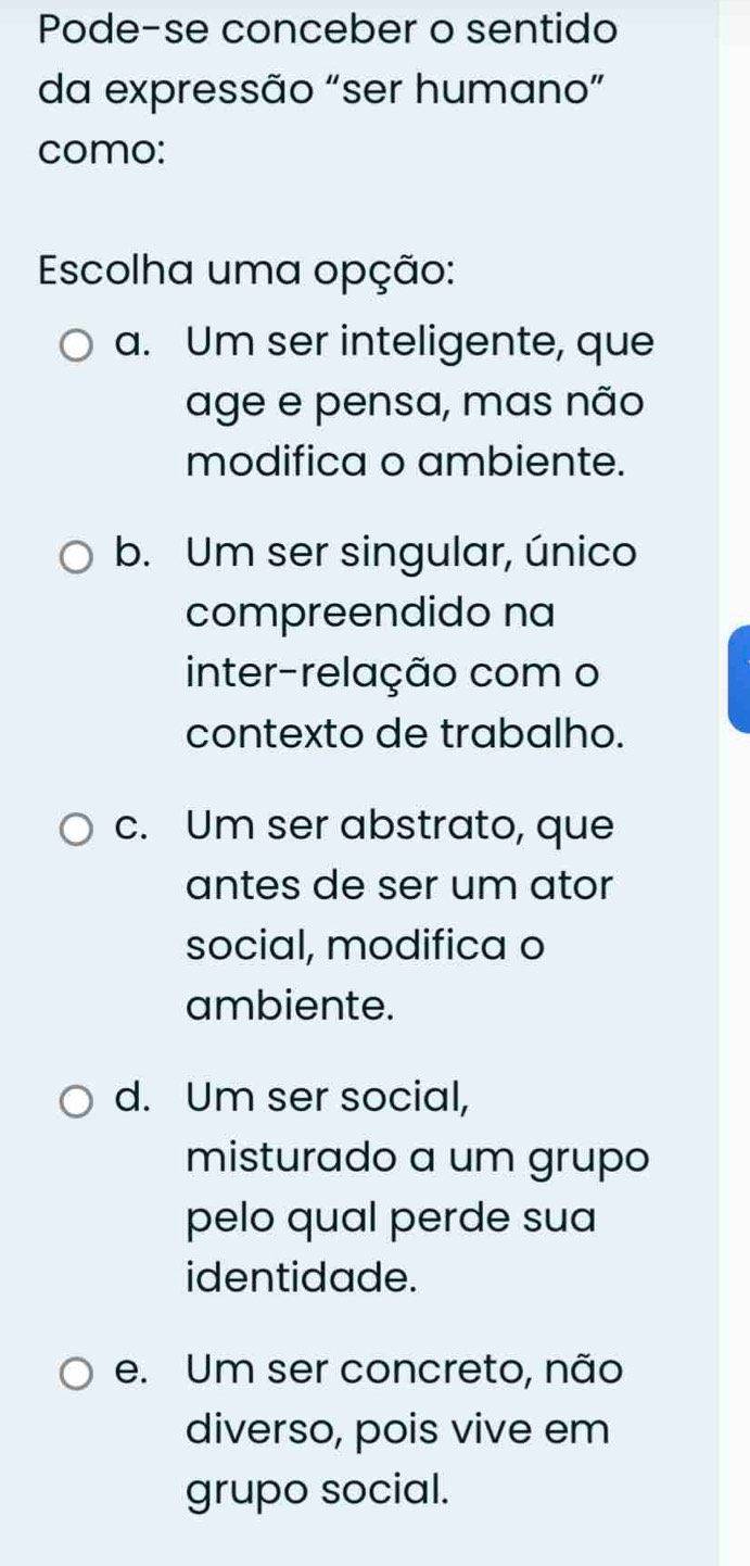 Pode-se conceber o sentido
da expressão "ser humano”
como:
Escolha uma opção:
a. Um ser inteligente, que
age e pensa, mas não
modifica o ambiente.
b. Um ser singular, único
compreendido na
inter-relação com o
contexto de trabalho.
c. Um ser abstrato, que
antes de ser um ator
social, modifica o
ambiente.
d. Um ser social,
misturado a um grupo
pelo qual perde sua
identidade.
e. Um ser concreto, não
diverso, pois vive em
grupo social.