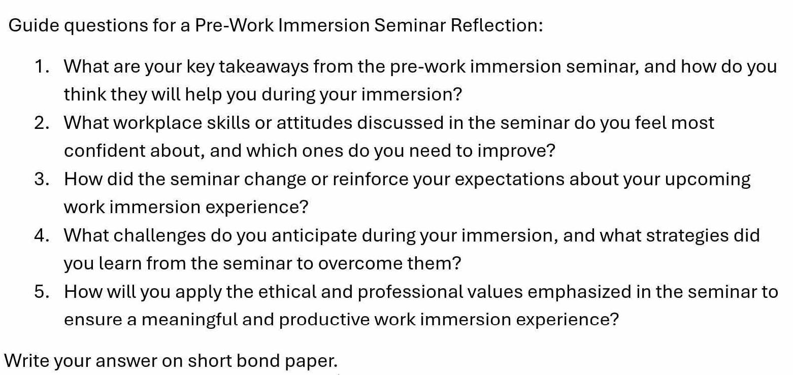 Guide questions for a Pre-Work Immersion Seminar Reflection: 
1. What are your key takeaways from the pre-work immersion seminar, and how do you 
think they will help you during your immersion? 
2. What workplace skills or attitudes discussed in the seminar do you feel most 
confident about, and which ones do you need to improve? 
3. How did the seminar change or reinforce your expectations about your upcoming 
work immersion experience? 
4. What challenges do you anticipate during your immersion, and what strategies did 
you learn from the seminar to overcome them? 
5. How will you apply the ethical and professional values emphasized in the seminar to 
ensure a meaningful and productive work immersion experience? 
Write your answer on short bond paper.