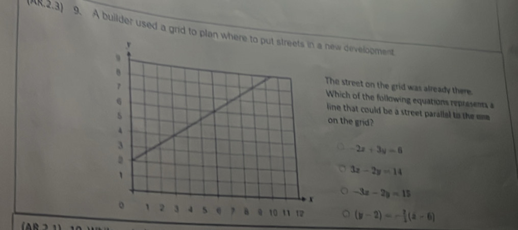 2.3) 9. A builder used a grid to plan w new development
The street on the grid was already there.
Which of the following equations represents a
line that could be a street parallel to the ome 
on the grid?
-2x+3y=6
3x-2y=14
-3x-2y=15
(y-2)=- 2/3 (z-6)
(AB