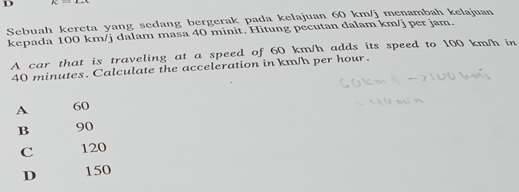 K- 
Sebuah kereta yang sedang bergerak pada kelajuan 60 km/j menambah kelajuan
kepada 100 km/j dalam masa 40 minit. Hitung pecutan dalam km/j per jam.
A car that is traveling at a speed of 60 km/h adds its speed to 100 km/h in
40 minutes. Calculate the acceleration in km/h per hour.
A 60
B 90
C 120
D 150