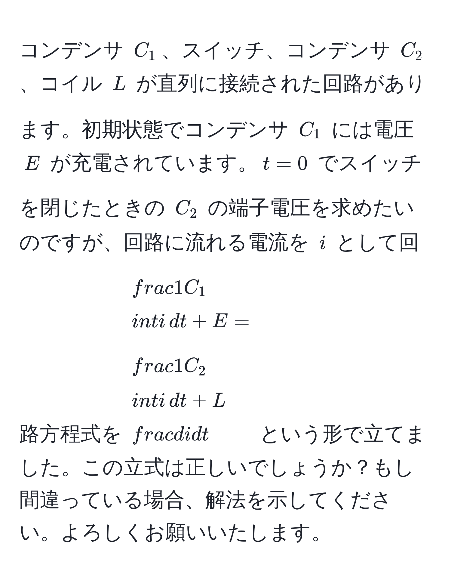 コンデンサ $C_1$、スイッチ、コンデンサ $C_2$、コイル $L$ が直列に接続された回路があります。初期状態でコンデンサ $C_1$ には電圧 $E$ が充電されています。$t=0$ でスイッチを閉じたときの $C_2$ の端子電圧を求めたいのですが、回路に流れる電流を $i$ として回路方程式を $ 1/C_1 ∈t i , dt + E =  1/C_2 ∈t i , dt + L  di/dt $ という形で立てました。この立式は正しいでしょうか？もし間違っている場合、解法を示してください。よろしくお願いいたします。