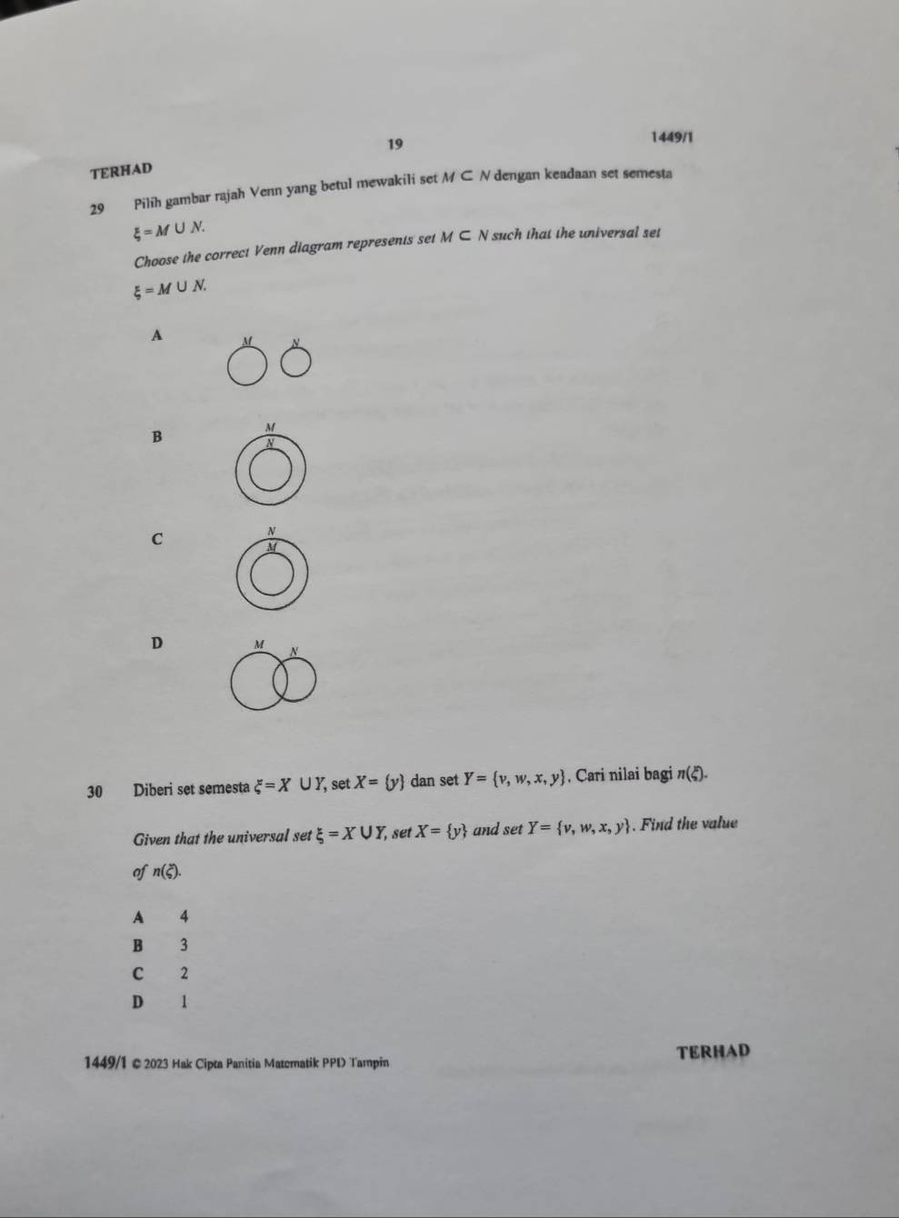 TERHAD 19
1449/1
29 Pilih gambar rajah Venn yang betul mewakili set M⊂ N dengan keadaan set semesta
xi =M∪ N. 
Choose the correct Venn diagram represents set M⊂ N such that the universal set
xi =M∪ N.
A
B
C
D 
30 Diberi set semesta xi =X∪ Y, set X= y dan set Y= v,w,x,y , Cari nilai bagi n(xi ). 
Given that the universal set xi =X∪ Y, set X= y and set Y= v,w,x,y. Find the value
of n(xi ). 
A 4
B 3
C 2
D 1
TERHAD
1449/1 ©2023 Hak Cipta Panitia Matematik PPD Tampin