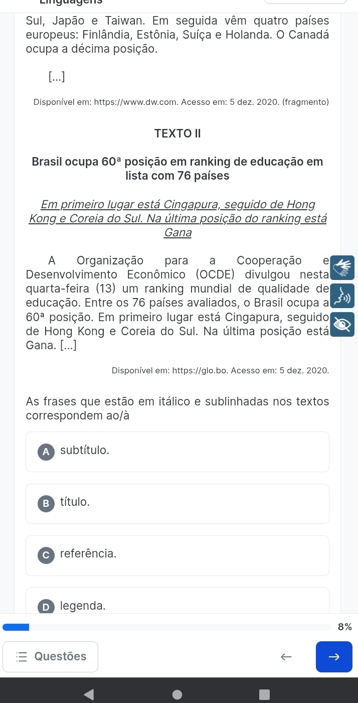 Lingüugens
Sul, Japão e Taiwan. Em seguida vêm quatro países
europeus: Finlândia, Estônia, Suíça e Holanda. O Canadá
ocupa a décima posição.
[...]
Disponível em: https://www.dw.com. Acesso em: 5 dez. 2020. (fragmento)
TEXTO II
Brasil ocupa 60^a posição em ranking de educação em
lista com 76 países
Em primeiro lugar está Cingapura, seguido de Hong
Kong e Coreia do Sul. Na última posição do ranking está
Gana
A Organização para a Cooperação
Desenvolvimento Econômico (OCDE) divulgou nesta
quartaçfeira (13) um ranking mundial de qualidade de
educação. Entre os 76 países avaliados, o Brasil ocupa a
60^a posição. Em primeiro lugar está Cingapura, seguido
de Hong Kong e Coreia do Sul. Na última posição está
Gana. [...]
Disponível em: https://glo.bo. Acesso em: 5 dez. 2020.
As frases que estão em itálico e sublinhadas nos textos
correspondem ao/à
A subtítulo.
B) título.
C referência.
D legenda.
8%
Questões