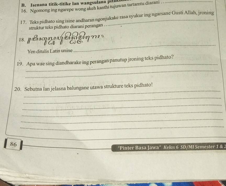 Isenana titik-titike lan wangsulana pitako 
16. Ngomong ing ngarepe wong akeh kanthi tujuwan tartamtu diarani_ 
1 7. Teks pidhato sing isine andharan ngonjukake rasa syukur ing ngarsane Gusti Allah, jroning 
struktur teks pidhato diarani perangan 
 
18. 
Yen ditulis Latin unine 
_ 
_ 
19. Apa wae sing diandharake ing perangan panutup jroning teks pidhato? 
_ 
_ 
20. Sebutna lan jelasna balungane utawa strukture teks pidhato! 
_ 
_ 
_ 
_ 
_ 
_ 
_ 
86 
"Pinter Basa Jawa" Kelas 6 SD/MI Semester 1 & 2