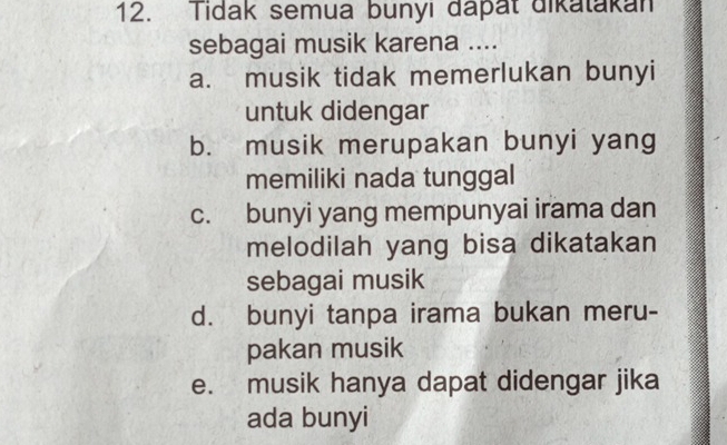 Tidak semua bunyi dapat dikatakan
sebagai musik karena ....
a. musik tidak memerlukan bunyi
untuk didengar
b. musik merupakan bunyi yang
memiliki nada tunggal
c. bunyi yang mempunyai irama dan
melodilah yang bisa dikatakan
sebagai musik
d. bunyi tanpa irama bukan meru-
pakan musik
e. musik hanya dapat didengar jika
ada bunyi