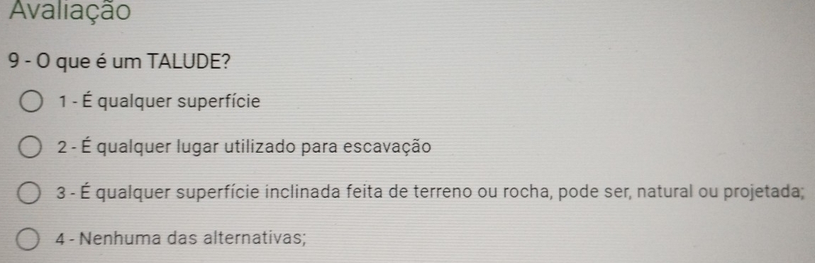 Avaliação
9 - O que é um TALUDE?
1 - É qualquer superfície
2 - É qualquer lugar utilizado para escavação
3 - É qualquer superfície inclinada feita de terreno ou rocha, pode ser, natural ou projetada;
4 - Nenhuma das alternativas;