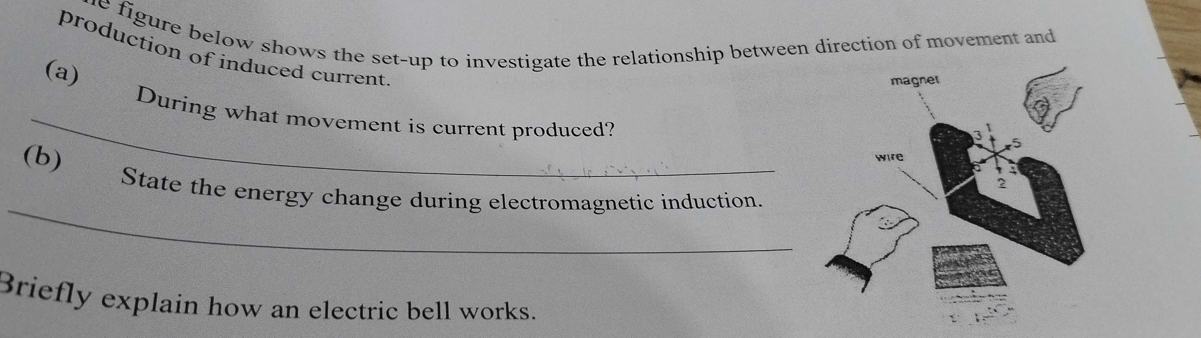 he figure below shows the set-up to investigate the relationship between direction of movement and 
production of induced current 
(a) 
_During what movement is current produced? 
(b) State the energy change during electromagnetic induction. 
_ 
Briefly explain how an electric bell works.