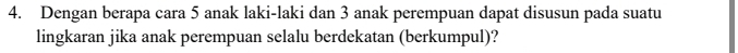 Dengan berapa cara 5 anak laki-laki dan 3 anak perempuan dapat disusun pada suatu 
lingkaran jika anak perempuan selalu berdekatan (berkumpul)?