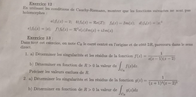 En utilisant les conditions de Cauchy-Riemann, montrer que les fonctions suivantes ne sont pas 
holomorphes : 
a) f_1(z)=overline z b) f_3(z)=Re(Z); f_3(z)=Im(z) : d) f_4(z)=|z|^2
e) f_5(z)=|z|; f) f_6(z)=R^2e(z)Im(z)+iIm(z)
Exercice 13 : 
Dans tout cet exercice, on note C_R le carré centré en l'origine et de côté 2R, parcouru dans le sens 
direct. 
1. a) Déterminer les singularités et les résidus de la fonction f(z)= 1/z(z-1)(z-2) 
b) Déterminer en fonction de R>0la valeur de ∈t _C_Rf(z)dz. 
Préciser les valeurs exclues de R. 
2. a) Déterminer les singularités et les résidus de la fonction g(z)=frac 1(z+1)^2(z-2)^2. 
b) Déterminer en fonction de R>0 la valeur de ∈t _C_Rg(z)dz