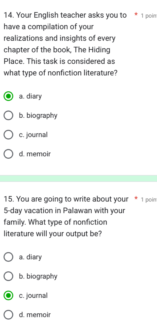 Your English teacher asks you to * 1 poin
have a compilation of your
realizations and insights of every
chapter of the book, The Hiding
Place. This task is considered as
what type of nonfiction literature?
a. diary
b. biography
c. journal
d. memoir
15. You are going to write about your * 1 poin
5-day vacation in Palawan with your
family. What type of nonfiction
literature will your output be?
a. diary
b. biography
c. journal
d. memoir