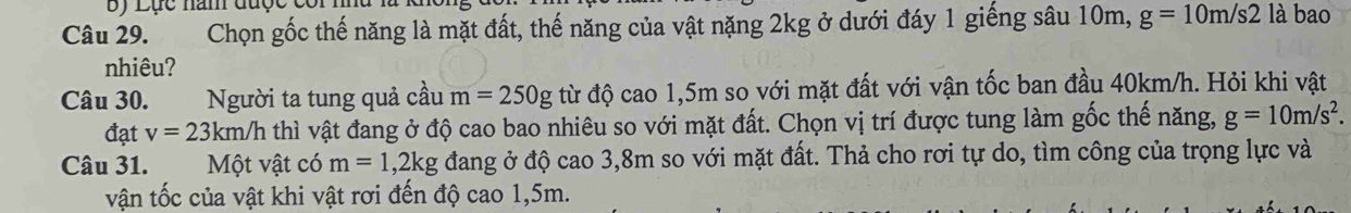 by Lục năm được côi mhu 
Câu 29. Chọn gốc thế năng là mặt đất, thế năng của vật nặng 2kg ở dưới đáy 1 giếng sâu 10m, g=10m/s2 là bao 
nhiêu? 
Câu 30. Người ta tung quả cầu m=250g từ độ cao 1,5m so với mặt đất với vận tốc ban đầu 40km/h. Hỏi khi vật 
đạt v=23km/h thì vật đang ở độ cao bao nhiêu so với mặt đất. Chọn vị trí được tung làm gốc thế năng, g=10m/s^2. 
Câu 31. Một vật có m=1, 2kg đang ở độ cao 3,8m so với mặt đất. Thả cho rơi tự do, tìm công của trọng lực và 
vận tốc của vật khi vật rơi đến độ cao 1,5m.