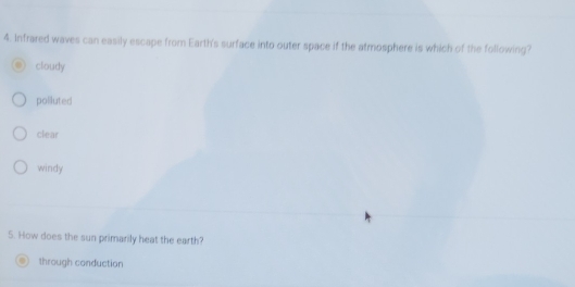 Infrared waves can easily escape from Earth's surface into outer space if the atmosphere is which of the following?
cloudy
polluted
clear
windy
5. How does the sun primarily heat the earth?
through conduction