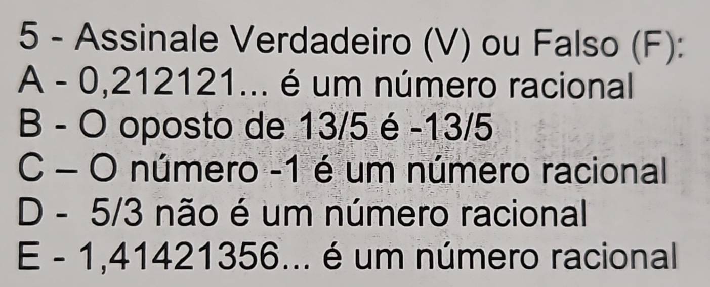 Assinale Verdadeiro (V) ou Falso (F):
A - 0,212121... é um número racional
B - O oposto de 13/5 é -13/5
C - O número -1 é um número racional
D - 5/3 não é um número racional
E - 1,41421356... é um número racional