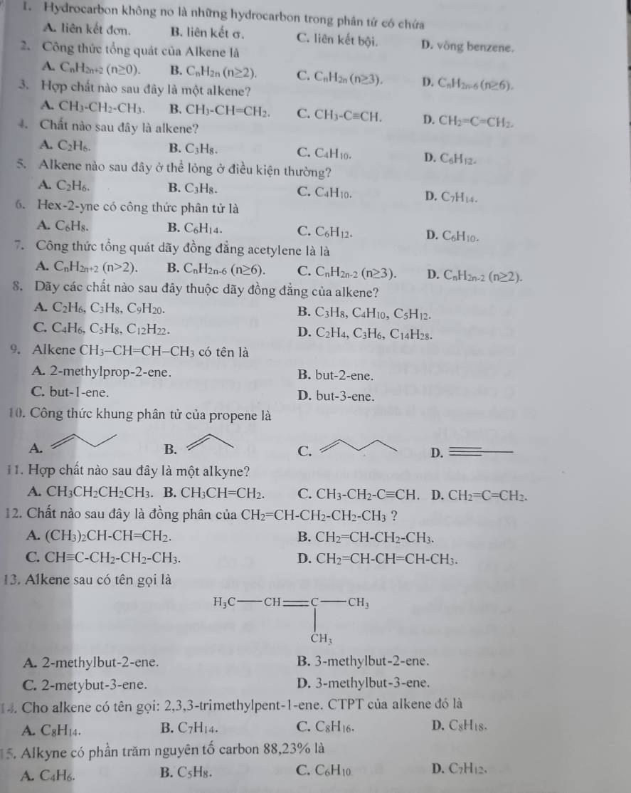 Hydrocarbon không no là những hydrocarbon trong phân tứ có chứa
A. liên kết đơn. B. liên kết σ. C. liên kết bội. D. vòng benzene.
2. Công thức tổng quát của Alkene là
A. C_nH_2n+2(n≥ 0). B. C_nH_2n(n≥ 2). C. C_nH_2n(n≥ 3). D. C_nH_2n-6(n≥ 6).
3. Hợp chất nào sau đây là một alkene?
A. CH_3-CH_2-CH_3. B. CH_3-CH=CH_2. C. CH_3-Cequiv CH. D. CH_2=C=CH_2.
4. Chất nào sau đây là alkene?
A. C_2H_6. B. C_3H_8. C. C_4H_10. D. C_6H_12.
5. Alkene nào sau đây ở thể lỏng ở điều kiện thường?
A. C_2H_6. B. C₃H₈. C. C_4H_10. D.C_7H_14.
6. Hex-2-yne có công thức phân tử là
A. C₆H₈. B. C_6H_14. C. C_6H_12. D. C_6H_10.
7. Công thức tổng quát dãy đồng đẳng acetylene là là
A. C_nH_2n+2(n>2). B. C_nH_2n-6(n≥ 6). C. C_nH_2n-2(n≥ 3). D. C_nH_2n-2(n≥ 2).
8. Dãy các chất nào sau đây thuộc dãy đồng đẳng của alkene?
A. C_2H_6, C_3H_8,C_9H_20. B. C_3H_8,C_4H_10,C_5H_12.
C. C_4H_6. C_5H_8,C_12H_22. D. C_2H_4,C_3H_6,C_14H_28.
9. Alkene CH_3-CH=CH-CH_3 có tên là
A. 2-methylprop-2-ene. B. bu t-2- ene.
C. but-1-ene. D. but-3-ene
10. Công thức khung phân tử của propene là
A.
B.
C.
D.
11. Hợp chất nào sau đây là một alkyne?
A. CH_3CH_2CH_2CH_3. B. CH_3CH=CH_2. C. CH_3-CH_2-Cequiv CH. D. CH_2=C=CH_2.
12. Chất nào sau đây là đồng phân cu 1 CH_2=CH-CH_2-CH_2-CH_3 ?
A. (CH_3)_2CH-CH=CH_2. B. CH_2=CH-CH_2-CH_3.
C. CHequiv C-CH_2-CH_2-CH_3. D. CH_2=CH-CH=CH-CH_3.
13. Alkene sau có tên gọi là
H_3C-CH=beginarrayl -CH_3 CH_3endarray.
A. 2-methylbut-2-ene. B. 3-methylbut-2-ene.
C. 2-metybut-3-ene. D. 3-methylbut-3-ene.
1 4. Cho alkene có tên gọi: 2,3,3-trimethylpent-1-ene. CTPT của alkene đó là
A. C_8H_14. B. C_7H_14. C. C_8H_16. D. C_8H_18.
5. Alkyne có phần trăm nguyên tố carbon 88,23% là
A. C₄H6.
B. C_5H_8. C. C_6H_10 D. C _7H_12