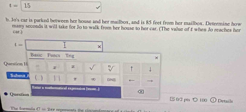 t=15
b. Jo's car is parked between her house and her mailbox, and is 85 feet from her mailbox. Determine how 
many seconds it will take for Jo to walk from her house to her car. (The value of t when Jo reaches her 
car.)
t=□
Basic Funcs Trig × 
Question H 
z x √ n ↑ ⊥ 
Submit  π ∞ DNE ← 
Enter a mathematical expression (more..] 
× 
Question 0/2 pts つ100 D Details 
The formala C=2π r represents the circumference of a c i n