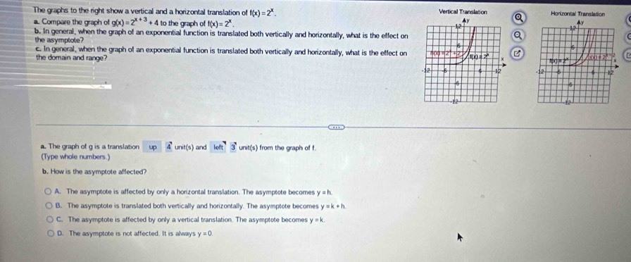 The graphs to the right show a vertical and a horizontal translation of f(x)=2^x. Vertical Translation Q Horizontal Translation
a. Compare the graph of g(x)=2^(x+3)+4 to the graph of f(x)=2^x.
b. In general, when the graph of an exponential function is translated both vertically and horizontally, what is the effect on
the asymptote? 
c. In general, when the graph of an exponential function is translated both vertically and horizontally, what is the effect on 
the domain and range?
 
a. The graph of g is a translation up 4 unit(s) and lolt3unit(s) from the graph of f.
(Type whole numbers.)
b. How is the asymptote affected?
A. The asymptote is affected by only a horizontal translation. The asymptote becomes y=h
B. The asymptote is translated both vertically and horizontally. The asymptote becomes y=k+h
C. The asymptote is affected by only a vertical translation. The asymptote becomes y=k.
D. The asymptote is not affected. It is always y=0.