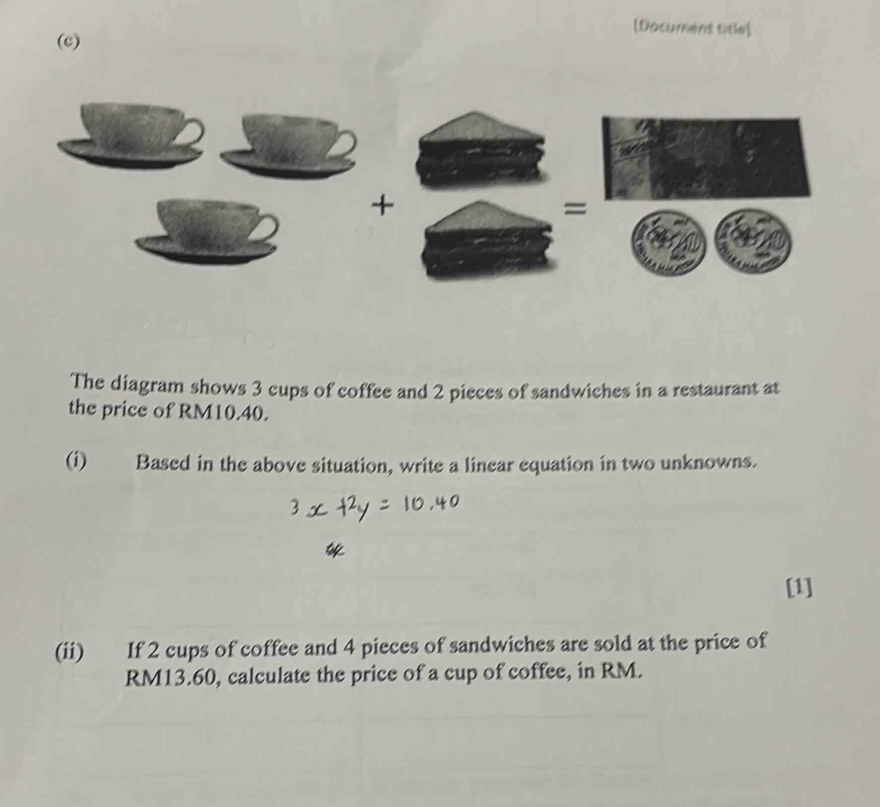 [Document title] 
(c) 
The diagram shows 3 cups of coffee and 2 pieces of sandwiches in a restaurant at 
the price of RM10.40. 
(i) Based in the above situation, write a linear equation in two unknowns. 
[1] 
(ii) If 2 cups of coffee and 4 pieces of sandwiches are sold at the price of
RM13.60, calculate the price of a cup of coffee, in RM.