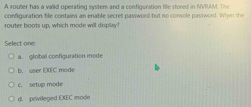 A router has a valid operating system and a configuration file stored in NVRAM. The
configuration file contains an enable secret password but no console password. When the
router boots up, which mode will display?
Select one:
a. global configuration mode
b. user EXEC mode
c. setup mode
d. privileged EXEC mode