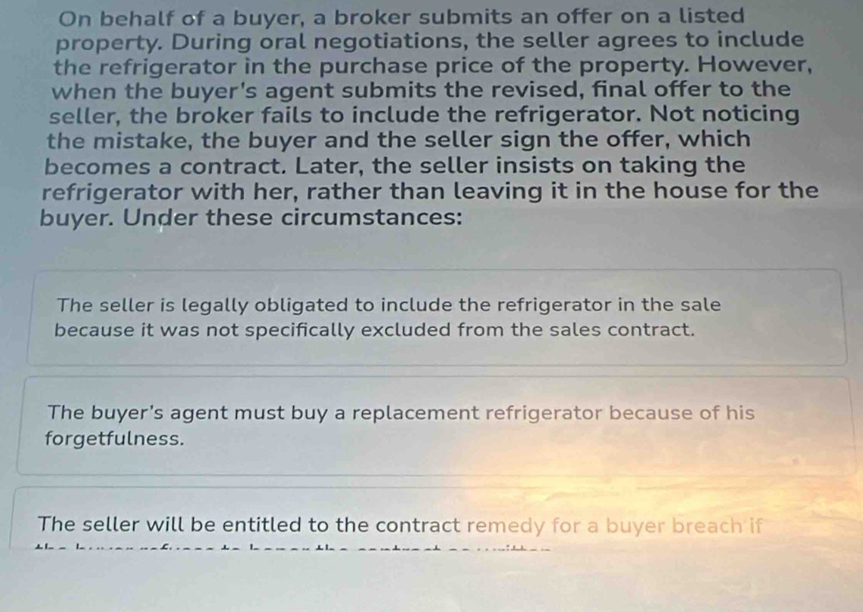 On behalf of a buyer, a broker submits an offer on a listed
property. During oral negotiations, the seller agrees to include
the refrigerator in the purchase price of the property. However,
when the buyer's agent submits the revised, final offer to the
seller, the broker fails to include the refrigerator. Not noticing
the mistake, the buyer and the seller sign the offer, which
becomes a contract. Later, the seller insists on taking the
refrigerator with her, rather than leaving it in the house for the
buyer. Under these circumstances:
The seller is legally obligated to include the refrigerator in the sale
because it was not specifically excluded from the sales contract.
The buyer's agent must buy a replacement refrigerator because of his
forgetfulness.
The seller will be entitled to the contract remedy for a buyer breach if