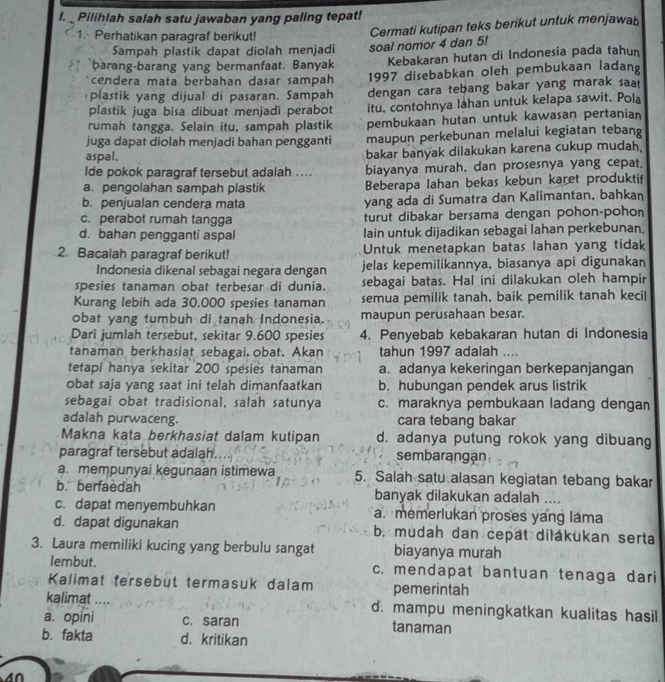 Pilihlah salah satu jawaban yang paling tepat!
1. Perhatikan paragraf berikut!
Cermati kutipan teks berikut untuk menjawab
Sampah plastik dapat diolah menjadi soal nomor 4 dan 5!
barang-barang yang bermanfaat. Banyak Kebakaran hutan di Indonesia pada tahun
cendera mata berbahan dasar sampah 1997 disebabkan oleh pembukaan ladang
plastik yang dijual di pasaran. Sampah dengan cara tebang bakar yang marak saat
plastik juga bisa dibuat menjadi perabot itu, contohnya lahan untuk kelapa sawit. Pola
rumah tangga. Selain itu, sampah plastik pembukaan hutan untuk kawasan pertanian
juga dapat diolah menjadi bahan pengganti maupun perkebunan melalui kegiatan tebang
aspal.
bakar banyak dilakukan karena cukup mudah.
Ide pokok paragraf tersebut adalah .... biayanya murah, dan prosesnya yang cepat.
a. pengolahan sampah plastik Beberapa lahan bekas kebun karet produktif
b. penjualan cendera mata yang ada di Sumatra dan Kalimantan, bahkan
c. perabot rumah tangga turut dibakar bersama dengan pohon-pohon
d. bahan pengganti aspal lain untuk dijadikan sebagai lahan perkebunan.
2. Bacalah paragraf berikut! Untuk menetapkan batas lahan yang tidak
Indonesia dikenal sebagai negara dengan jelas kepemilikannya, biasanya api digunakan
spesies tanaman obat terbesar di dunia. sebagai batas. Hal ini dilakukan oleh hampir
Kurang lebih ada 30.000 spesies tanaman semua pemilik tanah, baik pemilik tanah kecil
obat yang tumbuh di tanah Indonesia. maupun perusahaan besar.
Dari jumlah tersebut, sekitar 9.600 spesies 4. Penyebab kebakaran hutan di Indonesia
tanaman berkhasiat sebagai obat. Akan tahun 1997 adalah ....
tetapi hanya sekitar 200 spesies tanaman a. adanya kekeringan berkepanjangan
obat saja yang saat ini telah dimanfaatkan b. hubungan pendek arus listrik
sebagai obat tradisional, salah satunya c. maraknya pembukaan ladang dengan
adalah purwaceng. cara tebang bakar
Makna kata berkhasiat dalam kutipan d. adanya putung rokok yang dibuang
paragraf tersebut adalah sembarangan
a. mempunyai kegunaan istimewa 5. Salah satu alasan kegiatan tebang bakar
b. berfaedah banyak dilakukan adalah ....
c. dapat menyembuhkan a. memerlukan proses yang lama
d. dapat digunakan b, mudah dan cepät dilákukan serta
3. Laura memiliki kucing yang berbulu sangat biayanya murah
lembut. c. mendapat bantuan tenaga dari
Kalimat tersebut termasuk dalam pemerintah
kalimat .... d. mampu meningkatkan kualitas hasil
a. opini c. saran tanaman
b. fakta d. kritikan