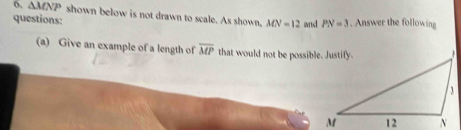 o, △ MNP shown below is not drawn to scale. As shown, MN=12 and PN=3. Answer the following 
questions: 
(a) Give an example of a length of overline MP that would not be possible. Justify.