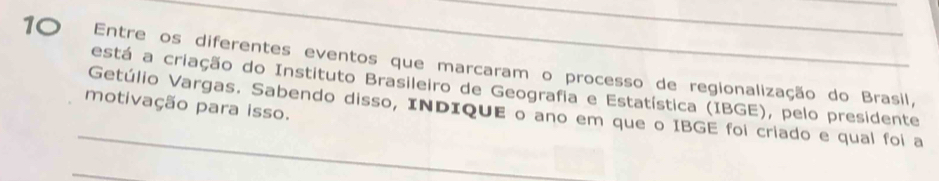 Entre os diferentes eventos que marcaram o processo de regionalização do Brasil, 
está a criação do Instituto Brasileiro de Geografia e Estatística (IBGE), pelo presidente 
_ 
motivação para isso. Getúlio Vargas. Sabendo disso, INDIQUE o ano em que o IBGE foi criado e qual foi a