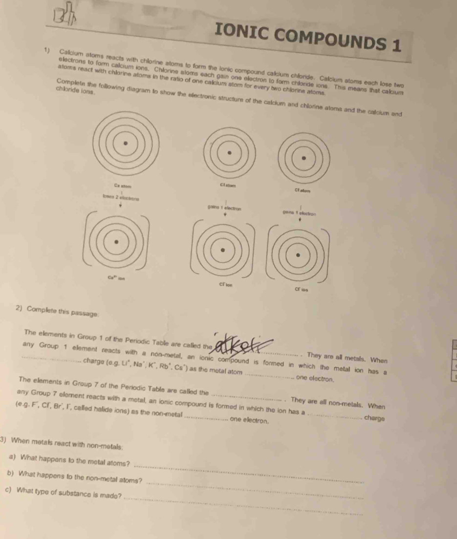 IONIC COMPOUNDS 1 
1) Calcium atoms reacts with chlorine atoms to form the ionic compound calcium chlorde. Calcium stoms each lose two 
electrons to form calcium ions, Chlorine atoms each gain one electron to form chloride ions. This means that calcium 
atoms react with chlorine atoms in the ratio of one calcium stom for every two chiorine atoms. 
chloride ions . 
Complete the following diagram to show the electronic structure of the calclum and chlorine atoms and the calcium and 
Ca atom 

loses 2 elactrons 
gains 1 electron gaina 1 electron
Ca^(2b) ion CFlon CF isa 
2) Complete this passage: 
The elements in Group 1 of the Periodic Table are called the . They are all metals. When 
_any Group 1 element reacts with a non-metal, an ionic compound is formed in which the metal ion has a 
charge (e. g. Li*, Na°, K*, Rb*, Cs") as the metal atom _one electron. 
The elements in Group 7 of the Periodic Table are called the . They are all non-metals. When 
any Group 7 element reacts with a metal, an ionic compound is formed in which the ion has a charge 
(e, g. F, CI', Br', I', called halide ions) as the non-metal _one electron._ 
3) When metals react with non-metals: 
a) What happens to the metal atoms? 
_ 
b) What happens to the non-metal atoms? 
_ 
_ 
c) What type of substance is made?
