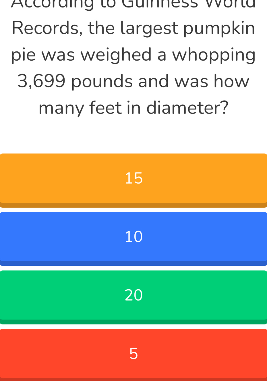 Accoraing to Guinness Worta
Records, the largest pumpkin
pie was weighed a whopping
3,699 pounds and was how
many feet in diameter?
15
10
20
5