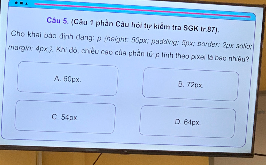 (Câu 1 phần Câu hỏi tự kiểm tra SGK tr. 87).
Cho khai báo định dạng: p height: 50px; padding: 5px; border: 2px solid;
margin: 4px;. Khi đó, chiều cao của phần tử p tính theo pixel là bao nhiêu?
A. 60px. B. 72px.
C. 54px. D. 64px.