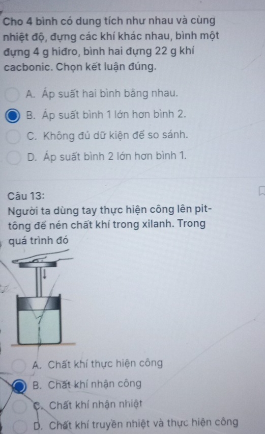 Cho 4 bình có dung tích như nhau và cùng
nhiệt độ, đựng các khí khác nhau, bình một
đựng 4 g hiđro, bình hai đựng 22 g khí
cacbonic. Chọn kết luận đúng.
A. Áp suất hai bình bằng nhau.
B. Áp suất bình 1 lớn hơn bình 2.
C. Không đủ dữ kiện để so sánh.
D. Áp suất bình 2 lớn hơn bình 1.
Câu 13:
Người ta dùng tay thực hiện công lên pit-
tông để nén chất khí trong xilanh. Trong
quá trình đó
A. Chất khí thực hiện công
B. Chất khí nhận công
C. Chất khí nhận nhiệt
D. Chất khí truyền nhiệt và thực hiện công