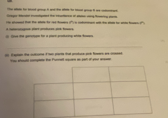 Q、 
The ailele for blood group A and the allele for blood group B are codominant. 
Gregor Mendel investigated the inheritance of alleles using flowering plants. 
He showed that the allele for red flowers (1^9) i is codominant with the allele for white flowers . 0^(th))
A heterozygous plant produces pink flowers. 
(i) Give the genotype for a plant producing white flowers. 
_ 
(ii) Explain the outcome if two plants that produce pink flowers are crossed. 
You should complete the Punnett square as part of your answer.
