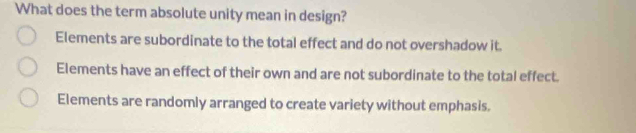 What does the term absolute unity mean in design?
Elements are subordinate to the total effect and do not overshadow it.
Elements have an effect of their own and are not subordinate to the total effect.
Elements are randomly arranged to create variety without emphasis.