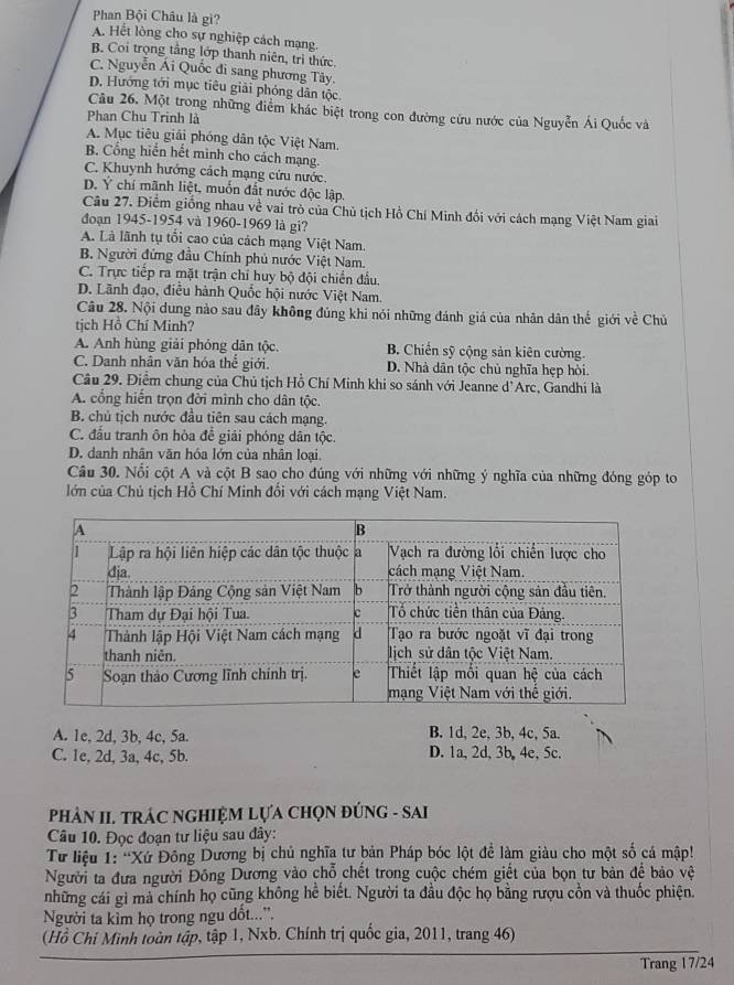 Phan Bội Châu là gì?
A. Hết lòng cho sự nghiệp cách mạng.
B. Coi trọng tầng lớp thanh niên, trì thức.
C. Nguyễn Ái Quốc đi sang phương Tây.
D. Hướng tới mục tiêu giải phóng dân tộc
Cầu 26. Một trong những điểm khác biệt trong con đường cứu nước của Nguyễn Ái Quốc và
Phan Chu Trinh là
A. Mục tiêu giải phóng dân tộc Việt Nam.
B. Cổng hiển hết minh cho cách mạng.
C. Khuynh hướng cách mạng cứu nước.
D. Ý chí mãnh liệt, muốn đất nước độc lập.
Câu 27. Điểm giống nhau về vai trò của Chủ tịch Hồ Chí Minh đổi với cách mạng Việt Nam giai
đoạn 1945-1954 và 1960-1969 là gi?
A. Là lãnh tụ tổi cao của cách mạng Việt Nam.
B. Người đứng đầu Chính phủ nước Việt Nam.
C. Trực tiếp ra mặt trận chỉ huy bộ đội chiến đầu.
D. Lãnh đạo, điều hành Quốc hội nước Việt Nam.
Câu 28. Nội dung nào sau đây không đúng khi nói những đánh giá của nhân dân thế giới về Chủ
tịch Hồ Chí Minh?
A. Anh hùng giải phóng dân tộc. B. Chiến sỹ cộng sản kiên cường.
C. Danh nhân văn hóa thể giới. D. Nhà dân tộc chủ nghĩa hẹp hòi.
Câu 29. Điểm chung của Chủ tịch Hồ Chí Minh khi so sánh với Jeanne d'Arc, Gandhi là
A. cổng hiến trọn đởi mình cho dân tộc.
B. chủ tịch nước đầu tiên sau cách mạng.
C. đầu tranh ôn hòa để giải phóng dân tộc.
D. danh nhân văn hóa lớn của nhân loại.
Câu 30. Nổi cột A và cột B sao cho đúng với những với những ý nghĩa của những đóng góp to
lớn của Chủ tịch Hồ Chí Minh đổi với cách mạng Việt Nam.
A. 1e, 2d, 3b, 4c, 5a. B. 1d, 2e, 3b, 4c, 5a.
C. 1c, 2d, 3a, 4c, 5b. D. 1a, 2d, 3b, 4e,5c.
PHảN II. TRÁC NGHIỆM LựA CHọN ĐÚNG - SAI
Câu 10. Đọc đoạn tư liệu sau đây:
Tư liệu 1: 'Xứ Đông Dương bị chủ nghĩa tư bản Pháp bóc lột đề làm giàu cho một số cá mập!
Người ta đưa người Đồng Dương vào chỗ chết trong cuộc chém giết của bọn tư bản để bảo vệ
những cái gì mà chính họ cũng không hể biết. Người ta đầu độc họ bằng rượu cồn và thuốc phiện.
Người ta kìm họ trong ngu dốt...”.
(Hồ Chí Minh toàn tập, tập 1, Nxb. Chính trị quốc gia, 2011, trang 46)
Trang 17/24