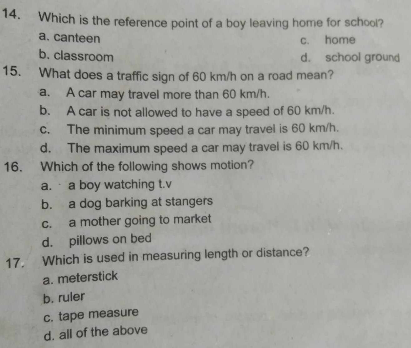 Which is the reference point of a boy leaving home for school?
a. canteen c. home
b. classroom d. school ground
15. What does a traffic sign of 60 km/h on a road mean?
a. A car may travel more than 60 km/h.
b. A car is not allowed to have a speed of 60 km/h.
c. The minimum speed a car may travel is 60 km/h.
d. The maximum speed a car may travel is 60 km/h.
16. Which of the following shows motion?
a. a boy watching t.v
b. a dog barking at stangers
c. a mother going to market
d. pillows on bed
17. Which is used in measuring length or distance?
a. meterstick
b. ruler
c. tape measure
d. all of the above