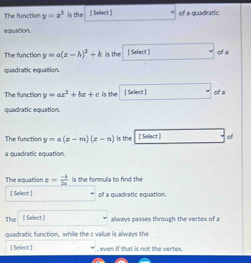 The function y=x^2 is the [ Select ] of a quadratic 
equation. 
The function y=a(x-h)^2+k is the [ Select ] of a 
quadratic equation. 
The function y=ax^2+bx+c is the [ Select ] ofa 
quadratic equation. 
The function y=a(x-m)(x-n) is the [ Select ] of 
a quadratic equation. 
The equation x= (-b)/2a  is the formula to find the 
[ Select ] of a quadratic equation. 
The [ Select ] always passes through the vertex of a 
quadratic function, while the c value is always the 
[ Select ] , even if that is not the vertex.