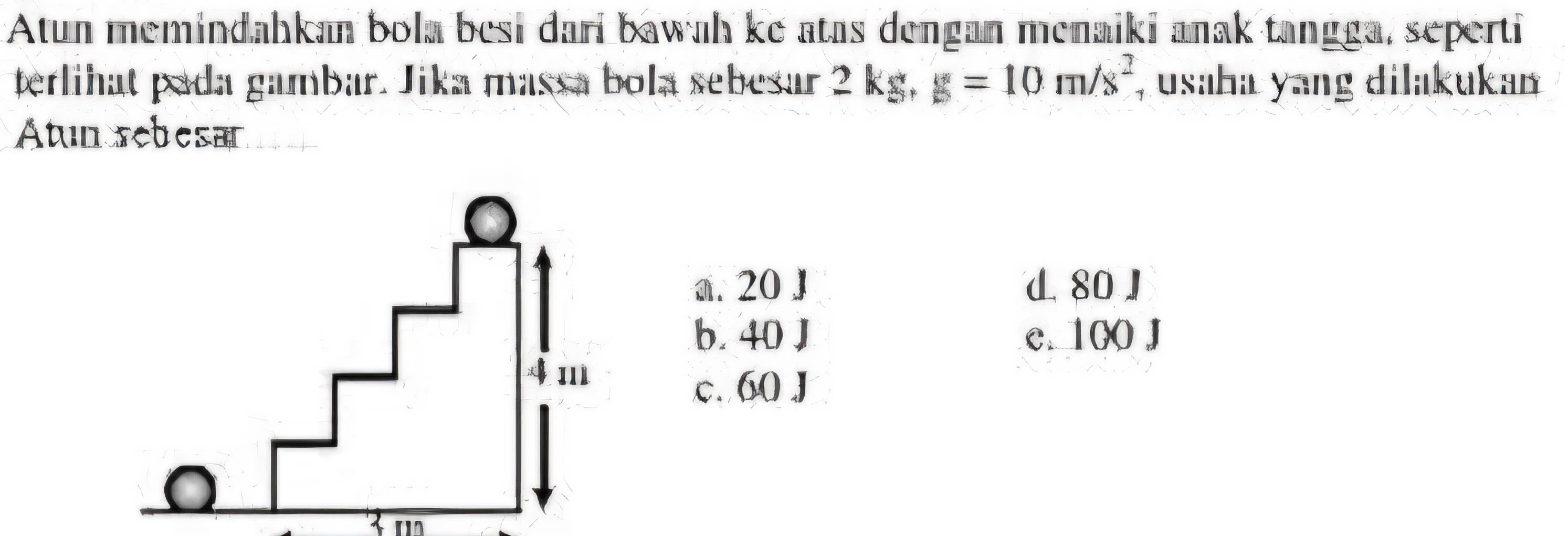 Atun memindahkan bola besi dari bawah ke atas dengan menaiki anak tangga, seperti
terlihat pada gambar. Jika massa bola sebesar 2 kg, g=10m/s^2 , usaha yang dilakukaı
Atun rebesar
a. 20 J d80J
b. 40 J c. 100 J
c. 60 J