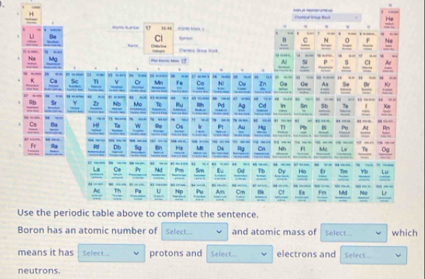 == = 
Boron has an atomic number of Select... and atomic mass of Select... which 
means it has Select... protons and Select... electrons and Select... 
neutrons.