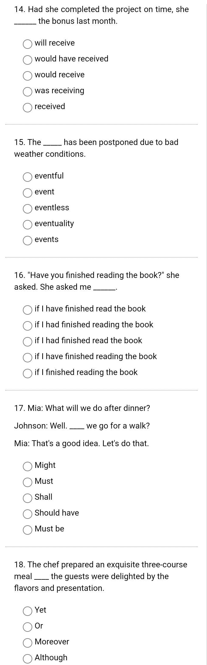 Had she completed the project on time, she
_the bonus last month.
will receive
would have received
would receive
was receiving
received
15. The _has been postponed due to bad 
weather conditions.
eventful
event
eventless
eventuality
events
16. "Have you finished reading the book?" she
asked. She asked me_
if I have finished read the book
if I had finished reading the book
if I had finished read the book 
if I have finished reading the book
if I finished reading the book
17. Mia: What will we do after dinner?
Johnson: Well. _we go for a walk?
Mia: That's a good idea. Let's do that.
Might
Must
Shall
Should have
Must be
18. The chef prepared an exquisite three-course
meal _the guests were delighted by the
flavors and presentation.
Yet
Or
Moreover
Although