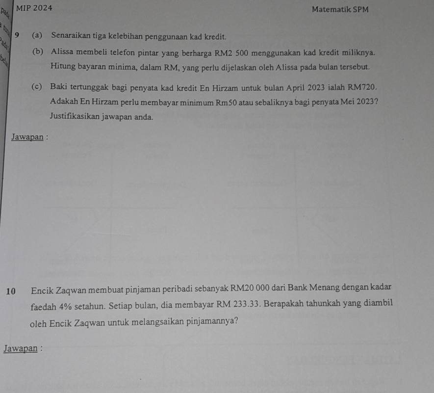 MIP 2024 Matematik SPM 
d 9 (a) Senaraikan tiga kelebihan penggunaan kad kredit. 
(b) Alissa membeli telefon pintar yang berharga RM2 500 menggunakan kad kredit miliknya. 
bel. 
Hitung bayaran minima, dalam RM, yang perlu dijelaskan oleh Alissa pada bulan tersebut. 
(c) Baki tertunggak bagi penyata kad kredit En Hirzam untuk bulan April 2023 ialah RM720. 
Adakah En Hirzam perlu membayar minimum Rm50 atau sebaliknya bagi penyata Mei 2023? 
Justifikasikan jawapan anda. 
Jawapan : 
10 Encik Zaqwan membuat pinjaman peribadi sebanyak RM20 000 dari Bank Menang dengan kadar 
faedah 4% setahun. Setiap bulan, dia membayar RM 233.33. Berapakah tahunkah yang diambil 
oleh Encik Zaqwan untuk melangsaikan pinjamannya? 
Jawapan :