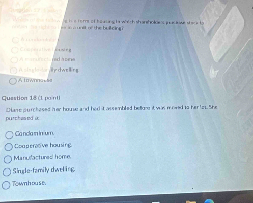 (3 (ula)
Which of the follow ig is a form of housing in which shareholders purchase stock to
o fi the right to I ve in a unit of the building?
A condominial
Cooperative L ousing
A manufactured home
A single-far jily dwelling
A townhouse
Question 18 (1 point)
Diane purchased her house and had it assembled before it was moved to her lot. She
purchased a:
Condominium.
Cooperative housing.
Manufactured home.
Single-family dwelling.
Townhouse.