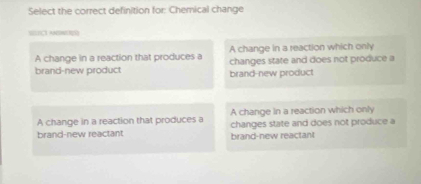 Select the correct definition for: Chemical change
SIÇT ANWRS]
A change in a reaction which only
A change in a reaction that produces a changes state and does not produce a
brand-new product brand-new product
A change in a reaction that produces a A change in a reaction which only
changes state and does not produce a
brand-new reactant brand-new reactant