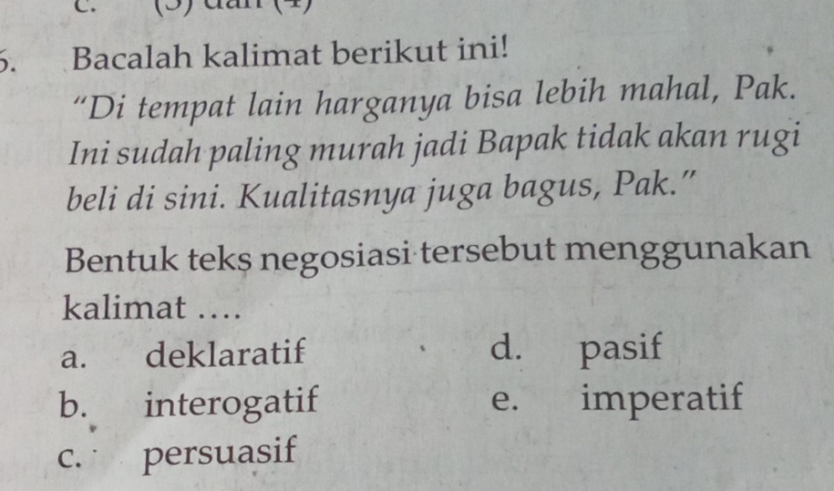 (3) đần (4)
5. Bacalah kalimat berikut ini!
“Di tempat lain harganya bisa lebih mahal, Pak.
Ini sudah paling murah jadi Bapak tidak akan rugi
beli di sini. Kualitasnya juga bagus, Pak.”
Bentuk teks negosiasi tersebut menggunakan
kalimat …
a. deklaratif d. pasif
b. interogatif e. imperatif
c. persuasif