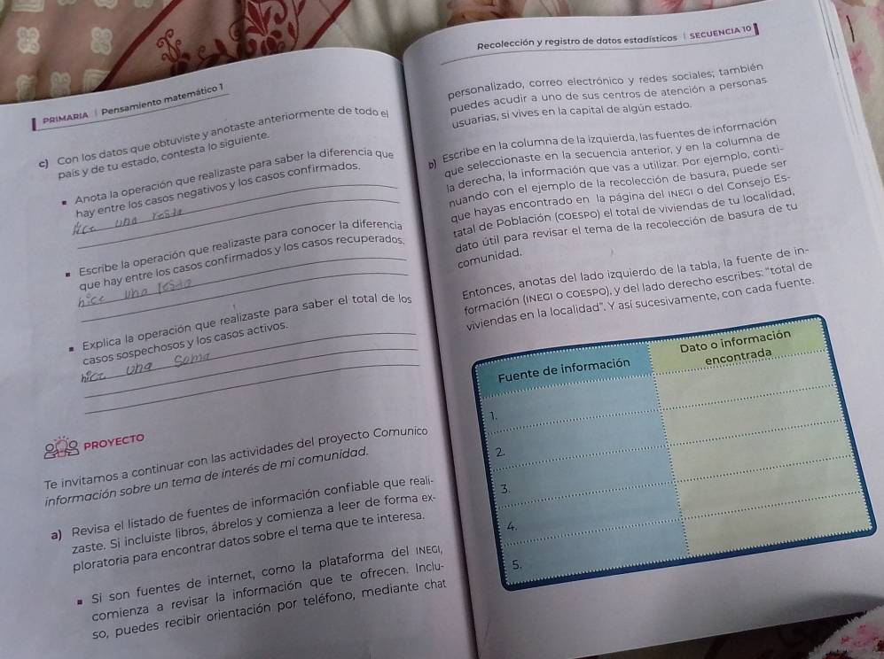 Recolección y registro de datos estadísticos  SECUENCIA 10
personalizado, correo electrónico y redes sociales; también
PRIMARIA  Pensamiento matemático 1
usuarias, si vives en la capital de algún estado.
c) Con los datos que obtuviste y anotaste anteriormente de todo e puedes acudir a uno de sus centros de atención a personas
que seleccionaste en la secuencía anterior, y en la columna de
país y de tu estado, contesta lo siguiente
Anota la oberación que realizaste para saber la diferencía que  Escribe en la columna de la izquierda, las fuentes de información
la derecha, la información que vas a utilizar. Por ejemplo, conti-
nuando con el ejemplo de la recolección de basura, puede ser
_hay entre los casos negativos y los casos confirmados.
_que hayas encontrado en la página del inEgi o del Consejo Es
tatal de Población (cOESPO) el total de viviendas de tu localidad,
dato útil para revisar el tema de la recolección de basura de tu
Escribe la operación que realizaste para conocer la diferencia
comunidad.
_que hay entre los casos confirmados y los casos recuperados
formación (INEGI o COESPO), y del lado derecho escribes: "total de
_ Explica la operación que realizaste para saber el total de los Entonces, anotas del lado izquierdo de la tabla, la fuente de in-
viviendas en la localidad'. Y así sucesivamente, con cada fuente.
_
__casos sospechosos y los casos activos.
Fuente de información Dato o información
encontrada
PROYECTO
Te invitamos a continuar con las actividades del proyecto Comunico 1.
información sobre un tema de interés de mi comunidad.
2.
a) Revisa el listado de fuentes de información confiable que reali-
zaste. Si incluiste libros, ábrelos y comienza a leer de forma ex- 3.
4.
ploratoria para encontrar datos sobre el tema que te interesa.
Si son fuentes de internet, como la plataforma del inEgi,
comienza a revisar la información que te ofrecen. Inclu- 5.
so, puedes recibir orientación por teléfono, mediante chat