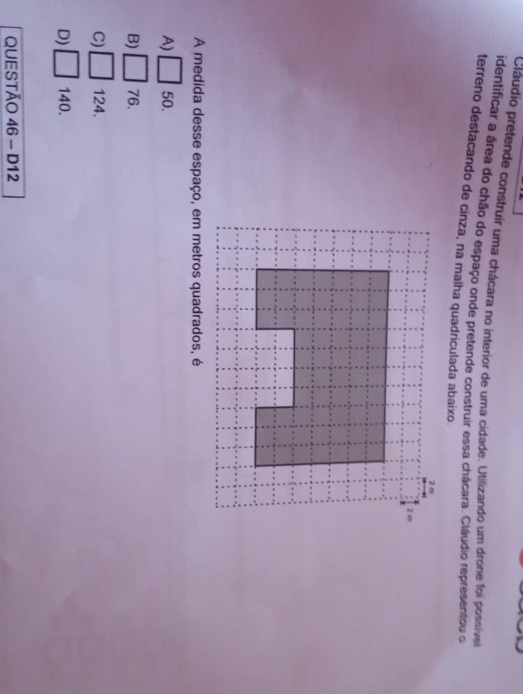 Cláudio pretende construir uma chácara no interior de uma cidade. Utilizando um drone foi possível
identificar a área do chão do espaço onde pretende construir essa chácara. Cláudio representou o
terreno destacando de cinza, na malha quadriculada abaixo.
A medida desse espaço, em metros quadrados, é
A) □ 50.
B) □ 76.
C) □ 124.
D) □ 140.
QUESTÃO 46 - D12