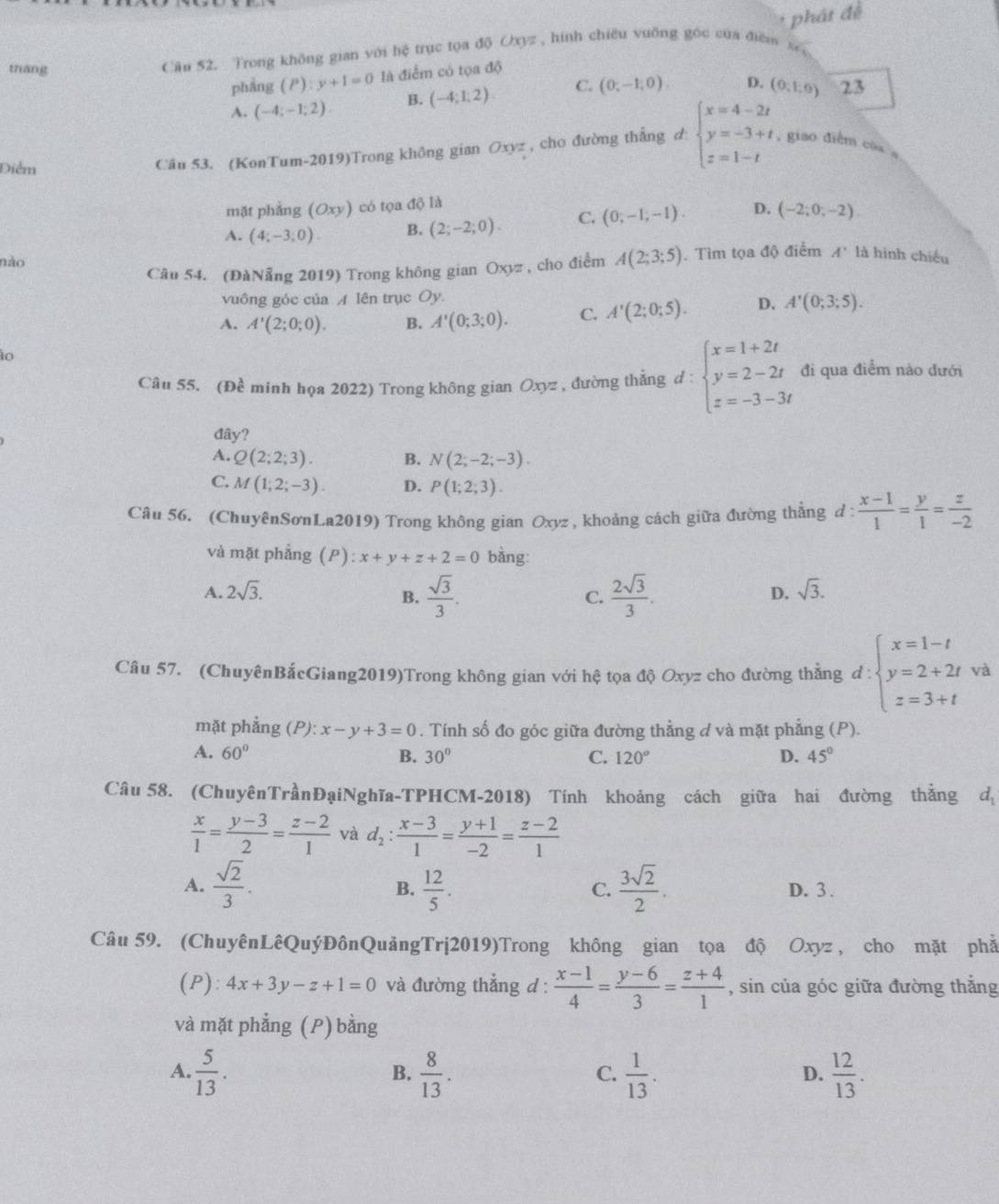 thang
Câu 52. Trong không gian với hệ trục tọa độ Oxyz , hính chiêu vuỡng góc của điểm phát đề
phẳng (P):y+1=0 là điểm có tọa độ
A. (-4;-1;2) B. (-4;1;2) C. (0,-1,0endpmatrix D. (0,1,0) 23
Điểm
Câu 53. (KonTum-2019)Trong không gian Oxyz , cho đường thẳng d: beginarrayl x=4-2t y=-3+t z=1-tendarray. , giao điễm cùa a
mặt phẳng (Oxy) có tọa độ là
A. (4;-3;0). B. (2;-2;0). C. (0,-1,-1). D. (-2;0;-2).
nào
Câu 54. (ĐàNẵng 2019) Trong không gian Oxyz , cho điểm A(2;3;5). Tìm tọa độ điểm A' là hình chiếu
vuông góc của A lên trục Oy.
A. A'(2;0;0). B. A'(0;3;0). C. A'(2;0;5). D. A'(0;3;5).
ào
Câu 55. (Đề minh họa 2022) Trong không gian Oxyz , đường thẳng d:beginarrayl x=1+2t y=2-2t z=-3-3tendarray. đi qua điểm nào đưới
đây?
A. Q(2;2;3). B. N(2;-2;-3).
C. M(1;2;-3). D. P(1;2;3).
Câu 56. (ChuyênSơnLa2019) Trong không gian Oxyz , khoảng cách giữa đường thẳng d :  (x-1)/1 = y/1 = z/-2 
và mặt phẳng (P): x+y+z+2=0 bàng:
A. 2sqrt(3). D. sqrt(3).
B.  sqrt(3)/3 .  2sqrt(3)/3 .
C.
Câu 57. (ChuyênBắcGiang2019)Trong không gian với hệ tọa độ Oxyz cho đường thẳng d:beginarrayl x=1-t y=2+2t z=3+tendarray. và
mặt phẳng (P): x-y+3=0. Tính số đo góc giữa đường thẳng d và mặt phẳng (P).
A. 60° B. 30° C. 120° D. 45°
Câu 58. (ChuyênTrầnĐạiNghĩa-TPHCM-2018) Tính khoảng cách giữa hai đường thắng d_1
 x/1 = (y-3)/2 = (z-2)/1  và d_2: (x-3)/1 = (y+1)/-2 = (z-2)/1 
B.
A.  sqrt(2)/3 .  12/5 .  3sqrt(2)/2 . D. 3 .
C.
Câu 59. (ChuyênLêQuýĐônQuảngTrị2019)Trong không gian tọa độ Oxyz , cho mặt phả
(P): 4x+3y-z+1=0 và đường thẳng d :  (x-1)/4 = (y-6)/3 = (z+4)/1  , sin của góc giữa đường thắng
và mặt phẳng (P) bằng
A.  5/13 .  8/13 .  1/13 .  12/13 .
B.
C.
D.