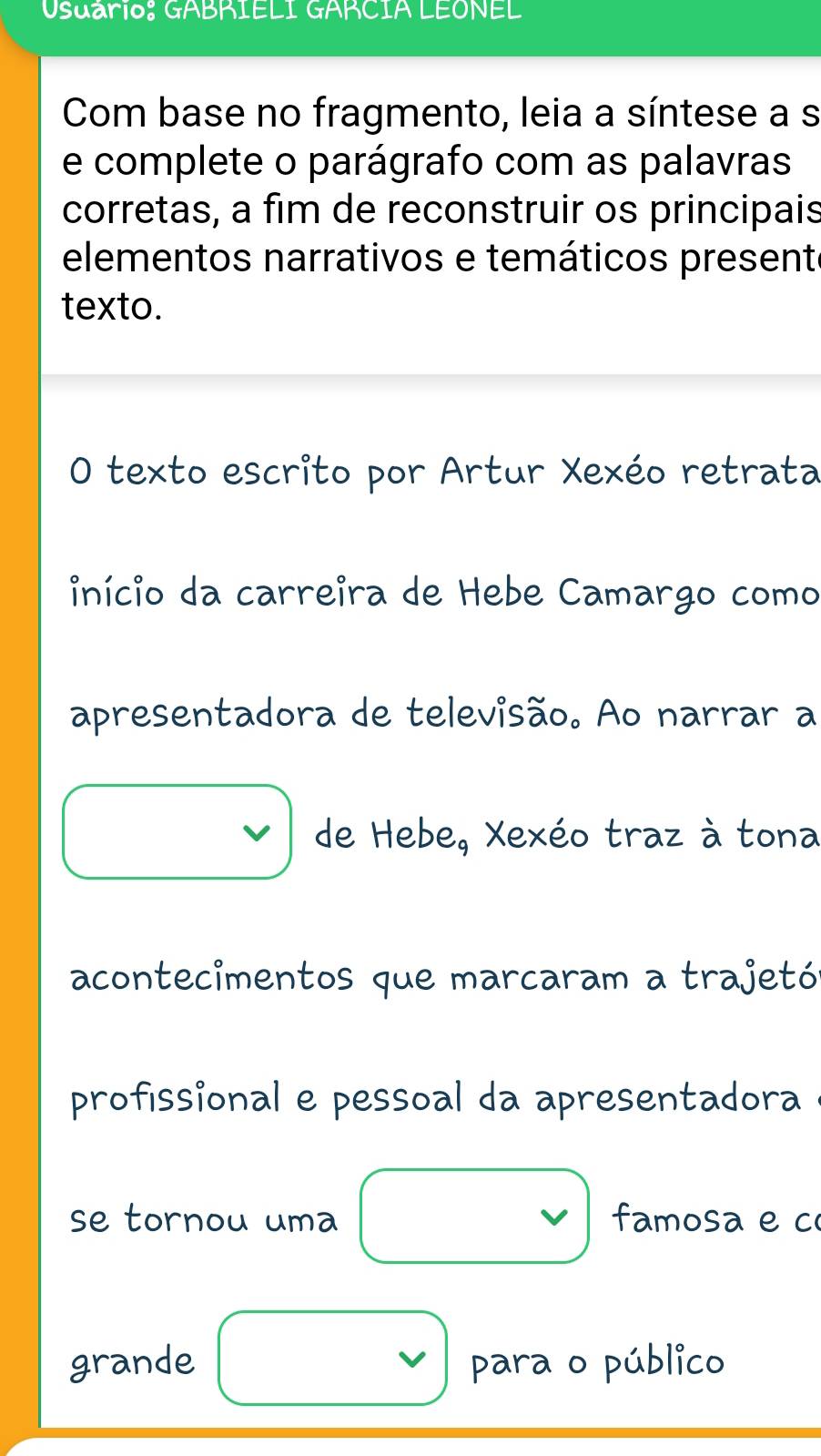 Usuário: GABRIELI GARCIA LEONEL 
Com base no fragmento, leia a síntese a s 
e complete o parágrafo com as palavras 
corretas, a fim de reconstruir os principais 
elementos narrativos e temáticos present 
texto. 
O texto escrito por Artur Xexéo retrata 
início da carreira de Hebe Camargo como 
apresentadora de televisão. Ao narrar a 
V de Hebe, Xexéo traz à tona 
acontecimentos que marcaram a trajetón 
profissional e pessoal da apresentadora 
se tornou uma famosa e c 
grande para o público