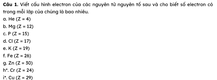 Viết cấu hình electron của các nguyên tử nguyên tố sau và cho biết số electron có 
trong mỗi lớp của chúng là bao nhiêu. 
a. He (Z=4)
b. Mg(Z=12)
C. P(Z=15)
d. CI(Z=17)
e. K(Z=19)
f. Fe(Z=26)
g. Zn(Z=30)
h^*.Cr(Z=24)
i^*.Cu(Z=29)