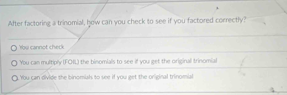 After factoring a trinomial, how can you check to see if you factored correctly?
You cannot check
You can multiply (FOIL) the binomials to see if you get the original trinomial
You can divide the binomials to see if you get the original trinomial