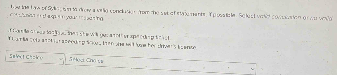 Use the Law of Syllogism to draw a valid conclusion from the set of statements, if possible. Select valid conclusion or no valid 
conclusion and explain your reasoning. 
If Camila drives too[fast, then she will get another speeding ticket. 
If Camila gets another speeding ticket, then she will lose her driver’s license. 
Select Choice Sélect Choice